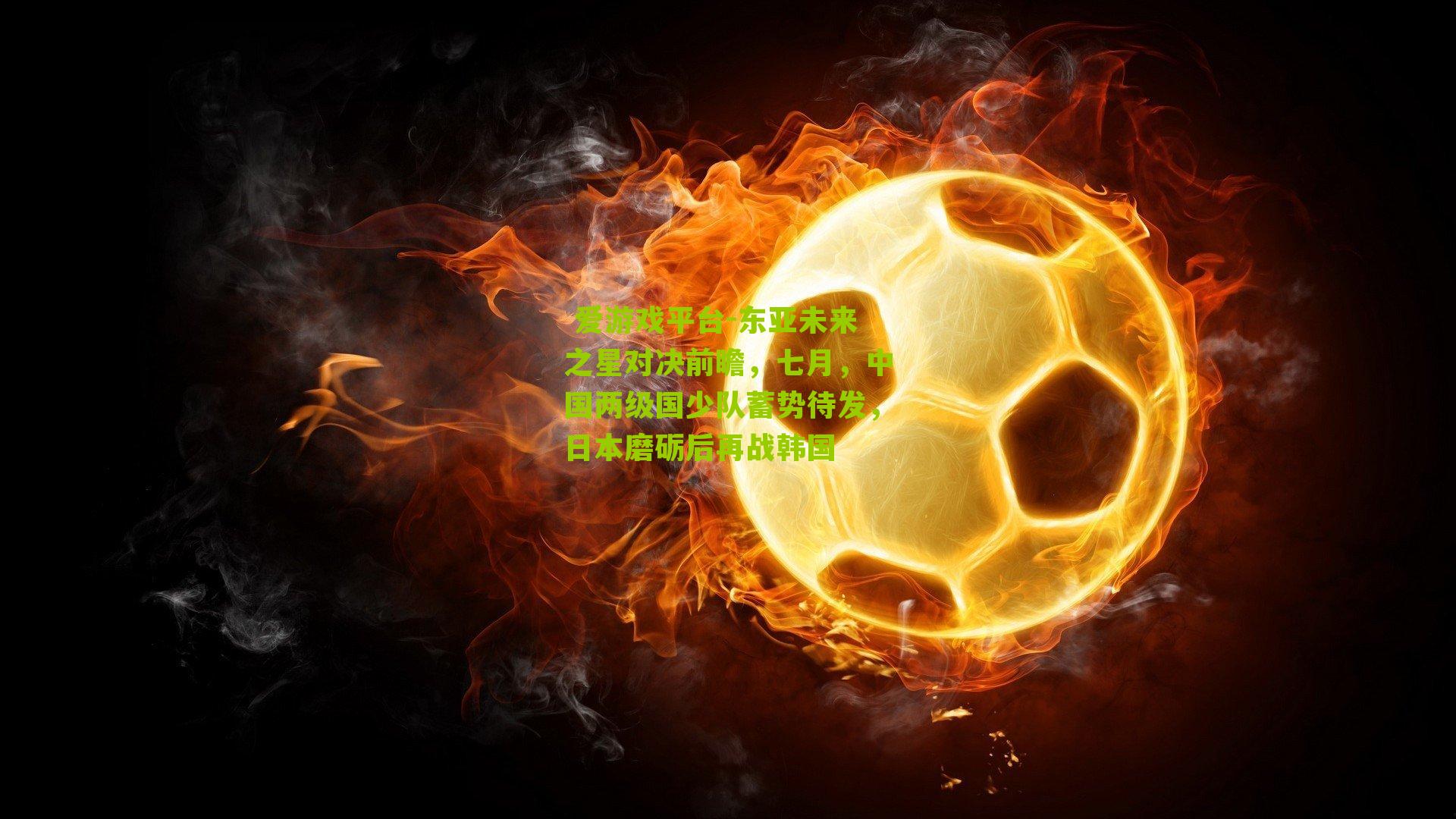  爱游戏平台-东亚未来之星对决前瞻，七月，中国两级国少队蓄势待发，日本磨砺后再战韩国